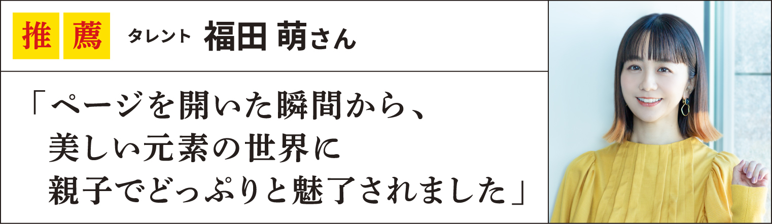 推薦 タレント福田 萌さん
「ページを開いた瞬間から、
  美しい元素の世界に
  親子でどっぷりと魅了されました」