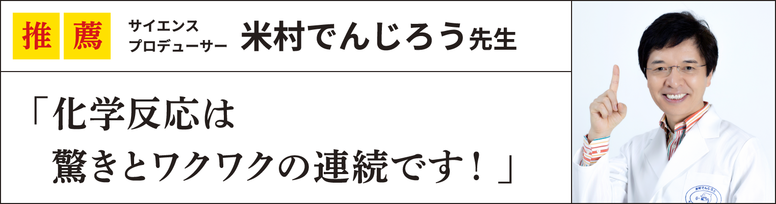 推薦 サイエンス
プロデューサー米村でんじろう先生
「化学反応は
  驚きとワクワクの連続です！」