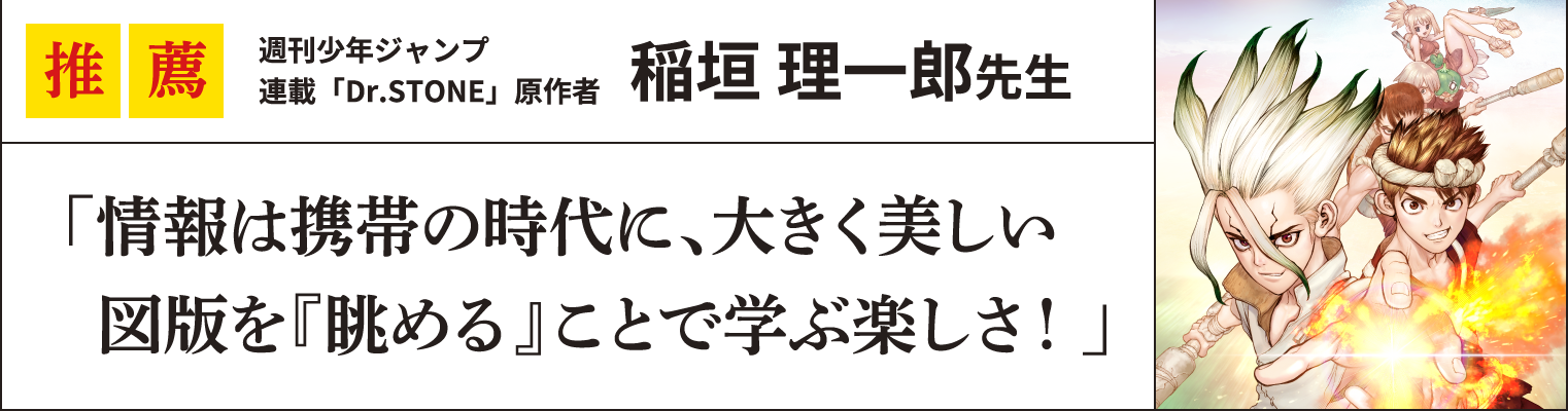 推薦 週刊少年ジャンプ
連載「Dr.STONE」原作者稲垣 理一郎先生
「情報は携帯の時代に、大きく美しい
  図版を『眺める』ことで学ぶ楽しさ！」
  